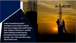 Untuk mendukung system
manajemen perusahaan induk (
biasanya menggunakan SAP, Oracle ,
atau software akuntansi ) spesifik
dalam bidang monitoring dan
pencatatan kinerja lapangan (
proyek / site ) dan peralatan yang
ada di dalam nya
 