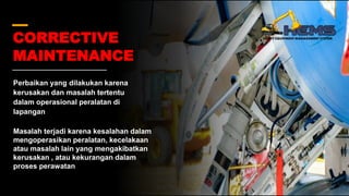 CORRECTIVE
MAINTENANCE
Perbaikan yang dilakukan karena
kerusakan dan masalah tertentu
dalam operasional peralatan di
lapangan
Masalah terjadi karena kesalahan dalam
mengoperasikan peralatan, kecelakaan
atau masalah lain yang mengakibatkan
kerusakan , atau kekurangan dalam
proses perawatan
 