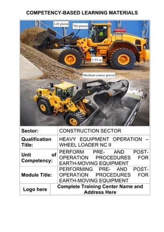 COMPETENCY-BASED LEARNING MATERIALS
Sector: CONSTRUCTION SECTOR
Qualification
Title:
HEAVY EQUIPMENT OPERATION –
WHEEL LOADER NC II
Unit of
Competency:
PERFORM PRE- AND POST-
OPERATION PROCEDURES FOR
EARTH-MOVING EQUIPMENT
Module Title:
PERFORMING PRE- AND POST-
OPERATION PROCEDURES FOR
EARTH-MOVING EQUIPMENT
Logo here
Complete Training Center Name and
Address Here
 