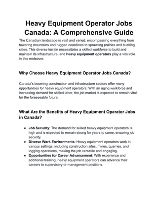 Heavy Equipment Operator Jobs
Canada: A Comprehensive Guide
The Canadian landscape is vast and varied, encompassing everything from
towering mountains and rugged coastlines to sprawling prairies and bustling
cities. This diverse terrain necessitates a skilled workforce to build and
maintain its infrastructure, and heavy equipment operators play a vital role
in this endeavor.
Why Choose Heavy Equipment Operator Jobs Canada?
Canada's booming construction and infrastructure sectors offer many
opportunities for heavy equipment operators. With an aging workforce and
increasing demand for skilled labor, the job market is expected to remain vital
for the foreseeable future.
What Are the Benefits of Heavy Equipment Operator Jobs
in Canada?
● Job Security: The demand for skilled heavy equipment operators is
high and is expected to remain strong for years to come, ensuring job
security.
● Diverse Work Environments: Heavy equipment operators work in
various settings, including construction sites, mines, quarries, and
logging operations, making the job versatile and engaging.
● Opportunities for Career Advancement: With experience and
additional training, heavy equipment operators can advance their
careers to supervisory or management positions.
 