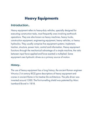 Heavy Equipments
Introduction..
Heavy equipment refers to heavy-duty vehicles, specially designed for
executing construction tasks, most frequently ones involving earthwork
operations. They are also known as heavy machines, heavy trucks,
construction equipment, engineering equipment, heavy vehicles, or heavy
hydraulics. They usually comprise five equipment systems: implement,
traction, structure, power train, control and information. Heavy equipment
functions through the mechanical advantage of a simple machine, the ratio
between input force applied and force exerted is multiplied. Some
equipment uses hydraulic drives as a primary source of motion.
History..
The use of heavy equipment has a long history; the ancient Roman engineer
Vitruvius (1st century BCE) gave descriptions of heavy equipment and
cranes in ancient Rome in his treatise De architectura. The pile driver was
invented around 1500. The first tunnelling shield was patented by Marc
Isambard Brunel in 1818.
 