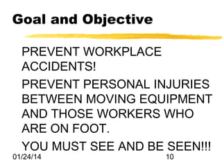 Goal and Objective
PREVENT WORKPLACE
ACCIDENTS!
PREVENT PERSONAL INJURIES
BETWEEN MOVING EQUIPMENT
AND THOSE WORKERS WHO
ARE ON FOOT.
YOU MUST SEE AND BE SEEN!!!

01/24/14

10

 