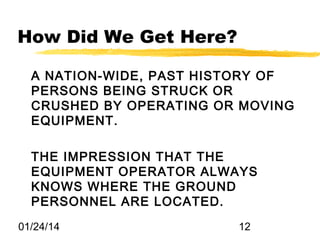 How Did We Get Here?
A NATION-WIDE, PAST HISTORY OF
PERSONS BEING STRUCK OR
CRUSHED BY OPERATING OR MOVING
EQUIPMENT.
THE IMPRESSION THAT THE
EQUIPMENT OPERATOR ALWAYS
KNOWS WHERE THE GROUND
PERSONNEL ARE LOCATED.
01/24/14

12

 
