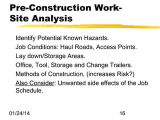 Pre-Construction WorkSite Analysis
Identify Potential Known Hazards.
Job Conditions: Haul Roads, Access Points.
Lay down/Storage Areas.
Office, Tool, Storage and Change Trailers.
Methods of Construction, (increases Risk?)
Also Consider: Unwanted side effects of the Job
Schedule.

01/24/14

16

 