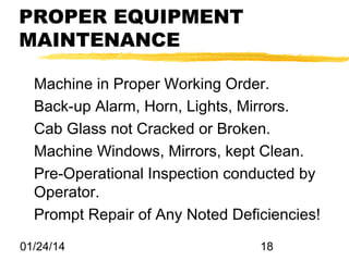 PROPER EQUIPMENT
MAINTENANCE
Machine in Proper Working Order.
Back-up Alarm, Horn, Lights, Mirrors.
Cab Glass not Cracked or Broken.
Machine Windows, Mirrors, kept Clean.
Pre-Operational Inspection conducted by
Operator.
Prompt Repair of Any Noted Deficiencies!
01/24/14

18

 