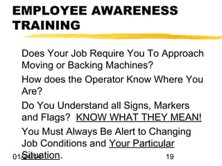 EMPLOYEE AWARENESS
TRAINING
Does Your Job Require You To Approach
Moving or Backing Machines?
How does the Operator Know Where You
Are?
Do You Understand all Signs, Markers
and Flags? KNOW WHAT THEY MEAN!
You Must Always Be Alert to Changing
Job Conditions and Your Particular
Situation.
01/24/14
19

 