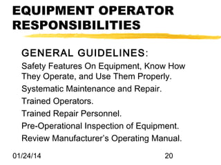 EQUIPMENT OPERATOR
RESPONSIBILITIES
GENERAL GUIDELINES:
Safety Features On Equipment, Know How
They Operate, and Use Them Properly.
Systematic Maintenance and Repair.
Trained Operators.
Trained Repair Personnel.
Pre-Operational Inspection of Equipment.
Review Manufacturer’s Operating Manual.
01/24/14

20

 