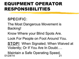 EQUIPMENT OPERATOR
RESPONSIBILITIES
SPECIFIC:
The Most Dangerous Movement is
Backing!
Know Where your Blind Spots Are.
Look For People on Foot Around You.
STOP! When Signaled; When Waived at
Violently; Or If You Are In Doubt….
Maintain a Safe Operating Speed.

01/24/14

21

 