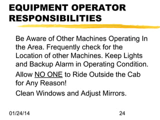 EQUIPMENT OPERATOR
RESPONSIBILITIES
Be Aware of Other Machines Operating In
the Area. Frequently check for the
Location of other Machines. Keep Lights
and Backup Alarm in Operating Condition.
Allow NO ONE to Ride Outside the Cab
for Any Reason!
Clean Windows and Adjust Mirrors.
01/24/14

24

 