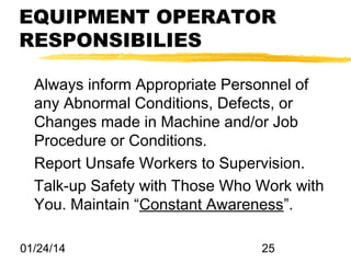 EQUIPMENT OPERATOR
RESPONSIBILIES
Always inform Appropriate Personnel of
any Abnormal Conditions, Defects, or
Changes made in Machine and/or Job
Procedure or Conditions.
Report Unsafe Workers to Supervision.
Talk-up Safety with Those Who Work with
You. Maintain “Constant Awareness”.
01/24/14

25

 