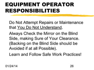 EQUIPMENT OPERATOR
RESPONSIBILITIES
Do Not Attempt Repairs or Maintenance
that You Do Not Understand.
Always Check the Mirror on the Blind
Side, making Sure of Your Clearance.
(Backing on the Blind Side should be
Avoided if at all Possible).
Learn and Follow Safe Work Practices!
01/24/14

26

 