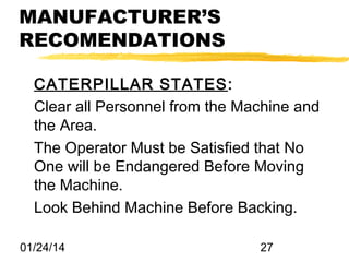MANUFACTURER’S
RECOMENDATIONS
CATERPILLAR STATES :
Clear all Personnel from the Machine and
the Area.
The Operator Must be Satisfied that No
One will be Endangered Before Moving
the Machine.
Look Behind Machine Before Backing.
01/24/14

27

 