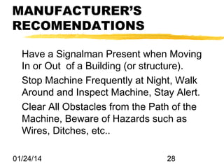 MANUFACTURER’S
RECOMENDATIONS
Have a Signalman Present when Moving
In or Out of a Building (or structure).
Stop Machine Frequently at Night, Walk
Around and Inspect Machine, Stay Alert.
Clear All Obstacles from the Path of the
Machine, Beware of Hazards such as
Wires, Ditches, etc..
01/24/14

28

 