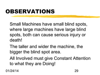 OBSERVATIONS
Small Machines have small blind spots,
where large machines have large blind
spots, both can cause serious injury or
death!
The taller and wider the machine, the
bigger the blind spot area.
All Involved must give Constant Attention
to what they are Doing!
01/24/14

29

 