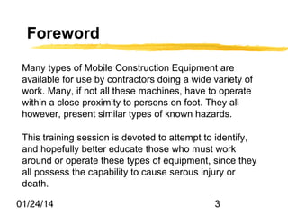 Foreword
Many types of Mobile Construction Equipment are
available for use by contractors doing a wide variety of
work. Many, if not all these machines, have to operate
within a close proximity to persons on foot. They all
however, present similar types of known hazards.
This training session is devoted to attempt to identify,
and hopefully better educate those who must work
around or operate these types of equipment, since they
all possess the capability to cause serous injury or
death.
01/24/14

3

 