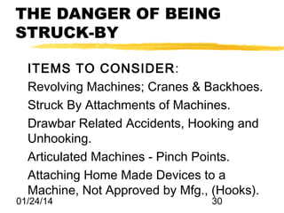 THE DANGER OF BEING
STRUCK-BY
ITEMS TO CONSIDER:
Revolving Machines; Cranes & Backhoes.
Struck By Attachments of Machines.
Drawbar Related Accidents, Hooking and
Unhooking.
Articulated Machines - Pinch Points.
Attaching Home Made Devices to a
Machine, Not Approved by Mfg., (Hooks).

01/24/14

30

 