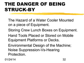 THE DANGER OF BEING
STRUCK-BY
The Hazard of a Water Cooler Mounted
on a piece of Equipment.
Storing Crew Lunch Boxes on Equipment.
Hand Tools Placed or Stored on Mobile
Equipment Platforms or Decks.
Environmental Design of the Machine;
Noise Suppression-Vs-Hearing
Protection.
01/24/14

32

 