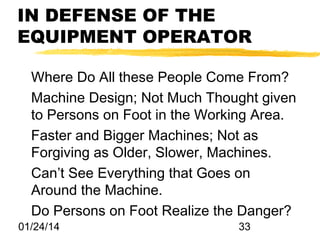 IN DEFENSE OF THE
EQUIPMENT OPERATOR
Where Do All these People Come From?
Machine Design; Not Much Thought given
to Persons on Foot in the Working Area.
Faster and Bigger Machines; Not as
Forgiving as Older, Slower, Machines.
Can’t See Everything that Goes on
Around the Machine.
Do Persons on Foot Realize the Danger?
01/24/14

33

 