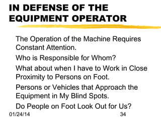 IN DEFENSE OF THE
EQUIPMENT OPERATOR
The Operation of the Machine Requires
Constant Attention.
Who is Responsible for Whom?
What about when I have to Work in Close
Proximity to Persons on Foot.
Persons or Vehicles that Approach the
Equipment in My Blind Spots.
Do People on Foot Look Out for Us?
01/24/14

34

 