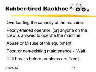 Rubber-tired Backhoes
Overloading the capacity of the machine.
Poorly-trained operator, [or] anyone on the
crew is allowed to operate the machine.
Abuse or Misuse of the equipment.
Poor, or non-existing maintenance - [Wait
till it breaks before problems are fixed].
01/24/14

37

 
