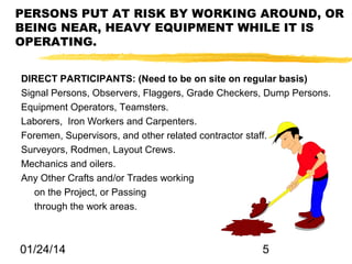 PERSONS PUT AT RISK BY WORKING AROUND, OR
BEING NEAR, HEAVY EQUIPMENT WHILE IT IS
OPERATING.
DIRECT PARTICIPANTS: (Need to be on site on regular basis)
Signal Persons, Observers, Flaggers, Grade Checkers, Dump Persons.
Equipment Operators, Teamsters.
Laborers, Iron Workers and Carpenters.
Foremen, Supervisors, and other related contractor staff.
Surveyors, Rodmen, Layout Crews.
Mechanics and oilers.
Any Other Crafts and/or Trades working
on the Project, or Passing
through the work areas.

01/24/14

5

 