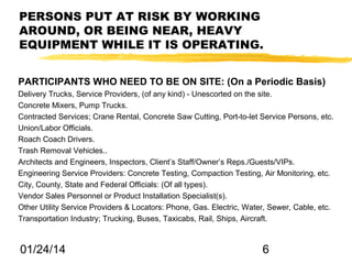 PERSONS PUT AT RISK BY WORKING
AROUND, OR BEING NEAR, HEAVY
EQUIPMENT WHILE IT IS OPERATING.
PARTICIPANTS WHO NEED TO BE ON SITE: (On a Periodic Basis)
Delivery Trucks, Service Providers, (of any kind) - Unescorted on the site.
Concrete Mixers, Pump Trucks.
Contracted Services; Crane Rental, Concrete Saw Cutting, Port-to-let Service Persons, etc.
Union/Labor Officials.
Roach Coach Drivers.
Trash Removal Vehicles..
Architects and Engineers, Inspectors, Client’s Staff/Owner’s Reps./Guests/VIPs.
Engineering Service Providers: Concrete Testing, Compaction Testing, Air Monitoring, etc.
City, County, State and Federal Officials: (Of all types).
Vendor Sales Personnel or Product Installation Specialist(s).
Other Utility Service Providers & Locators: Phone, Gas. Electric, Water, Sewer, Cable, etc.
Transportation Industry; Trucking, Buses, Taxicabs, Rail, Ships, Aircraft.

01/24/14

6

 