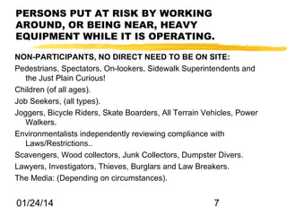 PERSONS PUT AT RISK BY WORKING
AROUND, OR BEING NEAR, HEAVY
EQUIPMENT WHILE IT IS OPERATING.
NON-PARTICIPANTS, NO DIRECT NEED TO BE ON SITE:
Pedestrians, Spectators, On-lookers, Sidewalk Superintendents and
the Just Plain Curious!
Children (of all ages).
Job Seekers, (all types).
Joggers, Bicycle Riders, Skate Boarders, All Terrain Vehicles, Power
Walkers.
Environmentalists independently reviewing compliance with
Laws/Restrictions..
Scavengers, Wood collectors, Junk Collectors, Dumpster Divers.
Lawyers, Investigators, Thieves, Burglars and Law Breakers.
The Media: (Depending on circumstances).

01/24/14

7

 