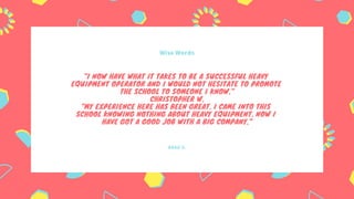 BRAD S.
Wise Words
"I NOW HAVE WHAT IT TAKES TO BE A SUCCESSFUL HEAVY
EQUIPMENT OPERATOR AND I WOULD NOT HESITATE TO PROMOTE
THE SCHOOL TO SOMEONE I KNOW."
CHRISTOPHER W.
"MY EXPERIENCE HERE HAS BEEN GREAT. I CAME INTO THIS
SCHOOL KNOWING NOTHING ABOUT HEAVY EQUIPMENT. NOW I
HAVE GOT A GOOD JOB WITH A BIG COMPANY."
 