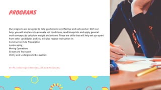 Our programs are designed to help you become an effective and safe worker. With our
help, you will also learn to evaluate soil conditions, read blueprints and apply general
math concepts to calculate weight and volume. These are skills that will help set you apart
from other candidates and you will also receive instruction in:
Construction Site Preparation
Landscaping
Mining Operations
Gravel and Transport
Utility and Underground Excavation
PROGRAMS
H T T P S : / / H E A V Y E Q U I P M E N T C O L L E G E . C O M / P R O G R A M S /
 