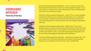 Certificate of Heavy Equipment Operations – Level I. In this course, you learn
the basics about what it means to work as a heavy equipment operator. It is, in
other words, an important course that will provide you with a solid foundation
upon which you can build your career.
Certificate of Heavy Equipment Operations – Level II. This is a course designed
to take the foundation of your education and build upon it in an exhilarating
and exciting way. It explores more advanced skills and details necessary for
more advanced positions in the construction and heavy equipment operations
industries.
Certificate of Heavy Equipment Operations – Mobile Crane. This course is
designed to give you both practical experience and classroom interaction when
it comes to the fundamentals of crane operation. This includes both swing cab
and fixed-cab hydraulic cranes, and includes learning about things like crane
set-up, lift planning, rigging and signaling, and load dynamics.
Certificate of Heavy Equipment Operations – Lattice Boom Crawler Crane. This
course offers much of the same information as the above Crane Operations
Program, but it specializes on the lattice boom crane. (GA/OK Only)
PROGRAMS
OFFERED
Think Out of the Box
 