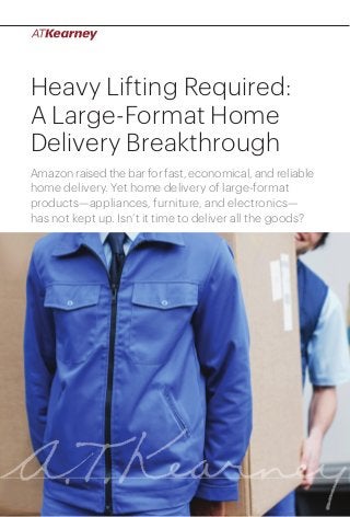 Heavy Lifting Required:
A Large-Format Home
Delivery Breakthrough
Amazon raised the bar for fast, economical, and reliable
home delivery. Yet home delivery of large-format
products—appliances, furniture, and electronics—
has not kept up. Isn’t it time to deliver all the goods?

Heavy Lifting Required: A Large-Format Home Delivery Breakthrough

1

 