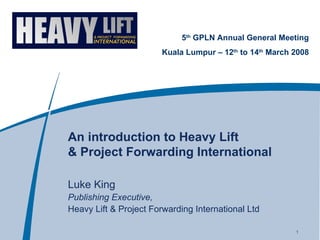 An introduction to Heavy Lift  & Project Forwarding International Luke King Publishing Executive, Heavy Lift & Project Forwarding International Ltd 5 th  GPLN Annual General Meeting Kuala Lumpur – 12 th  to 14 th  March 2008 