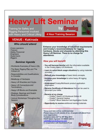  
Heavy Lift Seminar 
  
  
  
Training for Safety and                                      by
Rigging Personnel involved
  
with Heavy and Critical Lifting               4 Hour Training Session
    
   VENUE : Kakinada
   Who should attend
  -Crane operators                        Enhance your knowledge of industrial requirements
                                          and Crosby’s recommendations for rigging
  -Trainers
  -Safety Personnel
                                          hardware, blocks and sheaves by attending this
  -Engineers                              Heavy Lift Seminar. There is no charge for
  -Supervisors                            attendance.
  -Riggers
         Seminar Agenda                   How you will benefit
  - Worldwide Examples of Heavy Lifts     • You will become familiar with the information available
                                           in the Crosby heavy Lift Workbook.
  - The Basic Rigging Plan and The
                                          • Learn to solve block usage situations by using materials
   Critical Lift                            provided.
  - Responsibilities and Qualifications
    to Consider                           • Refresh your knowledge of basic block concepts.

  - Metallurgy of Hardware                • Increase your knowledge to solve heavy lift rigging
                                           problems.
  - Heavy Lift Shackles and Hooks         • Understand Crosby/McKissick product application
  - Heavy Lift Connections and
    Terminations
                                           information.
                                          • Receive Certificate of Attendance that can be used to
  - Heavy Lift Blocks and Examples         document your skills.
  - Sheaves, Bearings and Snatch          • Receive at no charge
    Block Considerations
  - Various Workshops Throughout the           - Crosby® Heavy Lift Workbook Edition III
                                               - Crosby® General Catalog
   Session                                     - Crosby® Block Selection and Application Guide

                                          • Opportunity to receive additional training materials.

  
                                          Venue and date will be confirmed later
                                          Please respond with details of no. of people will attend from
                                          your organization
                                          Tentative dates 22nd to 26th May 2012
                                          RSVP Satish Agrawal +91-98851-49412
                                          satish@projectsalescorp.com
                                          In cooperation with Sealinkers P Ltd
  
 