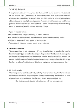 Chapter 7 Heavy Maintenance
NDES (GIT) 60 CEB
7.7. Circuit Breakers
During the operation of power system, it is often desirable and necessary to switch on and
off the various parts (Transmission & distribution) under both normal and abnormal
conditions. The arrangement of switches along with fuses cannot serve the desired function
of the switchgear in such high capacity circuits. Therefore circuit breakers are used for this
purpose. A circuit breaker can make or break a circuit either manually or automatically
under all conditions (No load, Full load, and short circuit)
Types of circuit breakers:
 Oil circuit breakers - Employ insulating oil for arc extinction
 Air blast circuit breakers - High pressure air blast is used for extinguishing the arc
 SF6 circuit breakers - SF6 gas is used for arc extinction
 Vacuum circuit breakers - vacuum is used for arc extinction
 SF6 Circuit Breakers
The most used gas circuit breakers are SF6 gas circuit breaker. In such breakers, sulfur
hexafluoride (SF6) gas is used as the arc-quenching medium. The SF6 is an electro negative
gas and has a strong tendency to absorb free electron. The contacts of the breaker are
opened in a high-pressure flow of sf6 gas and an arc is stuck between them. The SF6 circuit
breakers have been found to be very effective for high power and high voltage service.
 Oil circuit breaker
The arrangement permits two advantages firstly the current breaking chamber requires a
small volume of oil which is just enough for arc excitation secondly, the amount of oil to be
replaced as the in the supporting chamber does not get contaminated the arc.
The single phase oil circuit breaker, there are only one moving contact.
 