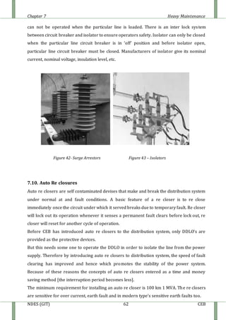 Chapter 7 Heavy Maintenance
NDES (GIT) 62 CEB
can not be operated when the particular line is loaded. There is an inter lock system
between circuit breaker and isolator to ensure operators safety. Isolator can only be closed
when the particular line circuit breaker is in ‘off’ position and before isolator open,
particular line circuit breaker must be closed. Manufacturers of isolator give its nominal
current, nominal voltage, insulation level, etc.
Figure 42- Surge Arrestors Figure 43 – Isolators
7.10. Auto Re closures
Auto re closers are self contaminated devises that make and break the distribution system
under normal at and fault conditions. A basic feature of a re closer is to re close
immediately once the circuit under which it served breaks due to temporary fault. Re closer
will lock out its operation whenever it senses a permanent fault clears before lock out, re
closer will reset for another cycle of operation.
Before CEB has introduced auto re closers to the distribution system, only DDLO’s are
provided as the protective devices.
But this needs some one to operate the DDLO in order to isolate the line from the power
supply. Therefore by introducing auto re closers to distribution system, the speed of fault
clearing has improved and hence which promotes the stability of the power system.
Because of these reasons the concepts of auto re closers entered as a time and money
saving method [the interruption period becomes less].
The minimum requirement for installing an auto re closer is 100 km 1 MVA. The re closers
are sensitive for over current, earth fault and in modern type’s sensitive earth faults too.
 