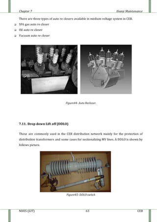 Chapter 7 Heavy Maintenance
NDES (GIT) 63 CEB
There are three types of auto re closers available in medium voltage system in CEB.
 SF6 gas auto re closer
 Oil auto re closer
 Vacuum auto re closer
Figure44- Auto Recloser.
7.11. Drop down Lift off (DDLO)
These are commonly used in the CEB distribution network mainly for the protection of
distribution transformers and some cases for sectionalizing MV lines. A DDLO is shown by
follows picture.
Figure45- DDLO switch
 