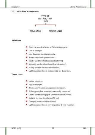 Chapter 7 Heavy Maintenance
NDES (GIT) 52 CEB
7.2. Tower Line Maintenance
Pole Lines
Concrete, wooden, lattice or Tubular type pole.
Low in strength.
Line direction can change easily.
Always use disk & pin insulators.
Can be used for short spans (about 60m).
Normally use for short lines (few kilometers).
Mainly used for final distribution line.
Lightning protection is not essential for these lines.
Tower Lines
Lattice structure.
High in strength.
Always use Tension & suspension insulators.
Self supported or sometimes externally supported
Can be used for long span (maximum about 500 m).
Suitable for long lines (about 50 km).
Changing line direction is limited.
Lightning protection is very important & very essential.
TYPE OF
DISTRIBUTION
LINES
POLE LINES TOWER LINES
 