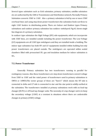 Chapter 7 Heavy Maintenance
NDES (GIT) 57 CEB
Several types substation such as Grid substation, primary substation, satellite substation
etc are authorized by the CEB in Transmission and Distribution network. Normally Primary
Substation converts 33kV to 11kV. Also a primary substation is fed by one or more 33kV
overhead lines and using step down power transformers the substation feeds out three to
eight 11kV feeders to distributing points. There are Indoor and Outdoor types Primary
substations and outdoor primary substation has outdoor switchyard. Fig.4.C shows single
line diagram of a primary substation.
In outdoor type substation the High Voltage (HV) side equipments, which are incorporate
with 33kV lines, are installed outside including the power transformer. The Low Voltage
(LV) equipments are all 11kV type switchgears and they are installed inside a building. The
indoor type substation has both HV and LV equipments installed within building but only
power transformers are placed outside. The switchgears are operated within sealed
chambers filled with pressurized SF6 gas and insulation medium for indoor substation is
SF6.
7.5. Power Transformer
Generally Primary substation has two transformers running in parallel for
contingency reasons. Also these transformers are step down transformers convert voltage
from 33kV to 11kV and the rated power of transformers used in primary substations is
5MVA or 10MVA.The vector groups of these are “Dyn11” which means the HT side is
connected in delta and LT side is connected in star and the star point is solidly earthed at
the substation. The transformers installed at primary substations work with on-load tap
changer (OLTC) or off-load tap changer units. The necessity of a tap changer unit is to keep
the secondary voltage (11kV) at a constant in situations where there are undesirable
changes in primary (33kV) voltage.
 