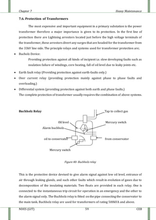 Chapter 7 Heavy Maintenance
NDES (GIT) 59 CEB
7.6. Protection of Transformers
The most expensive and important equipment in a primary substation is the power
transformer therefore a major importance is given to its protection. In the first line of
protection there are Lightning arrestors located just before the high voltage terminals of
the transformer, these arrestors divert any surges that are headed for the transformer from
the 33kV line side. The principle relays and systems used for transformer protection are;
 Bucholz Device:
Providing protection against all kinds of incipient i.e. slow developing faults such as
nsulation failure of windings, core heating, fall of oil level due to leaky joints etc.
 Earth fault relay (Providing protection against earth-faults only.)
 Over current relay (providing protection mainly against phase to phase faults and
overloading.)
 Differential system (providing protection against both earth and phase faults.)
The complete protection of transformer usually requires the combination of above systems.
Buchholz Relay Tap to collect gas
Oil level Mercury switch
Alarm buchholz
oil to conservator from conservator
Mercury switch
Figure 40- Buchholz relay
This is the protective device devised to give alarm signal against low oil level, entrance of
air through leaking glands, and such other faults which result in evolution of gases due to
decomposition of the insulating materials. Two floats are provided in each relay. One is
connected to the instantaneous trip circuit for operation in an emergency and the other to
the alarm signal only. The Buchholz relay is fitted on the pipe connecting the conservator to
the main tank. Buchholz relay are used for transformers of rating 500kVA and above.
 