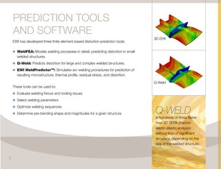 EWI has developed three finite element-based distortion prediction tools:
n	WeldFEA: Models welding processes in detail, predicting distortion in small
welded structures.
n	Q-Weld: Predicts distortion for large and complex welded structures.
n	EWI WeldPredictorTM
: Simulates arc welding procedures for prediction of
resulting microstructure, thermal profile, residual stress, and distortion.
These tools can be used to:
n	Evaluate welding fixture and tooling issues
n	Select welding parameters
n	Optimize welding sequences
n	Determine pre-bending shape and magnitudes for a given structure
PREDICTION TOOLS
AND SOFTWARE
3D EPA
Q-Weld
Q-WELD
is hundreds of times faster
than 3D TEPA (thermo-
elastic-plastic analysis)
without loss of significant
accuracy, depending on the
size of the welded structure.
3
 