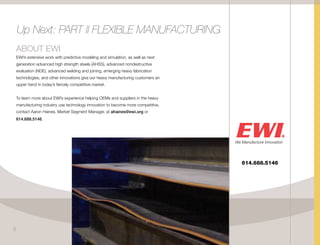 ABOUT EWI
EWI’s extensive work with predictive modeling and simulation, as well as next
generation advanced high strength steels (AHSS), advanced nondestructive
evaluation (NDE), advanced welding and joining, emerging heavy fabrication
technologies, and other innovations give our heavy manufacturing customers an
upper hand in today’s fiercely competitive market.
To learn more about EWI’s experience helping OEMs and suppliers in the heavy
manufacturing industry use technology innovation to become more competitive,
contact Aaron Haines, Market Segment Manager, at ahaines@ewi.org or
614.688.5146.
614.688.5146
Up Next: PART II FLEXIBLE MANUFACTURING
5
 