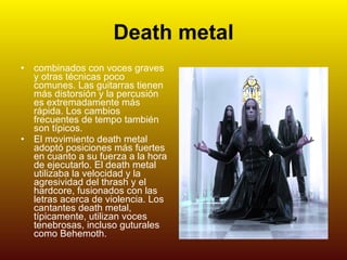 Death metal combinados con voces graves y otras técnicas poco comunes. Las guitarras tienen más distorsión y la percusión es extremadamente más rápida. Los cambios frecuentes de tempo también son típicos. El movimiento death metal adoptó posiciones más fuertes en cuanto a su fuerza a la hora de ejecutarlo. El death metal utilizaba la velocidad y la agresividad del thrash y el hardcore, fusionados con las letras acerca de violencia. Los cantantes death metal, típicamente, utilizan voces tenebrosas, incluso guturales   como Behemoth. 