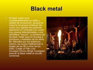 Black metal El black metal varía considerablemente en estilo y calidad de producción, aunque la mayoría de grupos enfatizan las voces muy agudas las guitarras altamente en contraste con voces muy graves distorsionadas y una atmósfera "oscura". La primera ola de black metal nace en Europa a principios y mediados de los años 80, liderados por los británicos Venom, los suizos Hellhammer A finales de los 90 e inicio de los 2000, Cradle of Filth y los noruegos Dimmu Borgir consiguen acercar el black metal al circuito comercial. 