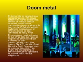Doom metal   El doom metal se caracteriza por la incorporación de riffs graves cargados de fuertes distorsiones, además de manejar tiempos musicales muy lentos en comparación con otros géneros de heavy metal. Enfatiza la melodía, los tempos melancólicos y el ambiente oscuro de otras variedades de heavy metal. El sonido doom metal, así como en sus letras, tiene sus raíces en los primeros álbumes de Black Sabbath y de otros contemporáneos como Blue Cheer y Black Widow, Witchfinder General y Death Row entre otros, en lo que se denomina Proto Doom. The Melvins también tienen una influencia significativa en el doom metal y en sus subgéneros. 