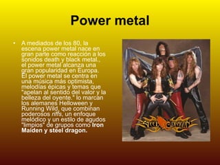 Power metal A mediados de los 80, la escena power metal nace en gran parte como reacción a los sonidos death y black metal., el power metal alcanza una gran popularidad en Europa. El power metal se centra en una música más optimista, melodías épicas y temas que "apelan al sentido del valor y la belleza del oyente." lo marcan los alemanes Helloween y Running Wild, que combinan poderosos  riffs , un enfoque melódico y un estilo de agudos "limpios" de grupos como  Iron Maiden   y steel dragon. 