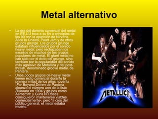 Metal alternativo La era del dominio comercial del metal en EE.UU toca a su fin a principios de los 90 con la aparición de Nirvana, Alice In Chains, Pearl Jam y de otros grupos grunge. Los grupos grunge estaban influenciados por el sonido heavy metal, pero rechazaban los excesos de muchos de los grupos populares de metal. El glam metal no cae sólo por el éxito del grunge, sino también por la popularidad del sonido más agresivo de Metallica y del post-thrash, denominado groove metal, de Pantera. Unos pocos grupos de heavy metal tienen éxito comercial durante la primera mitad de los años noventa - Far Beyond Driven  de Pantera alcanza el número uno de la lista  Billboard  en 1994 y grupos como Aerosmith y Guns N' Roses consiguieron mantenerse viables comercialmente-, pero "a ojos del público general, el metal estaba muerto." 