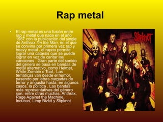 Rap metal   El rap metal es una fusión entre rap y metal que nace en el año 1987 con la publicación del single de Anthrax  I'm the Man , en el que se convina por primera vez rap y heavy metal . el rapeo permite lograr una catarsis que se puede lograr en vez de cantar las canciones . Gran parte del sonido del género se basa en bandas de metal alternativo, como Helmet, White Zombie o Tool,. Las temáticas van desde el humor, pasando por letras cargadas de terror y angustia hasta, en algunos casos, la política . Las bandas más representativas del género son, entre otras muchas, Anthrax, Rage Against the Machine, Incubus, Limp Bizkit y Slipknot   