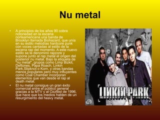 Nu metal A principios de los años 90 cobra notoriedad en la escena norteamericana una banda de Brooklyn llamada Biohazard, que unía en su estilo melodías hardcore punk con voces cantadas al estilo de la escena rap del momento. A este nuevo estilo se le denominó rapcore y supone junto al rap metal el origen del posterior nu metal. Bajo la etiqueta de "nu metal", grupos como Limp Bizkit, Deftones, Papa Roach, Linkin Park,Slipknot o Korn, y otras bandas menos populares pero muy influyentes como Coal Chamber incorporan elementos que van desde el rap al death metal. El nu metal consigue un gran éxito comercial entre el público general gracias a la MTV y al Ozzfest de 1996, que hace que los medios hablen de un resurgimiento del heavy metal. 