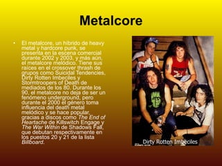 Metalcore El metalcore, un híbrido de heavy metal y hardcore punk, se presenta en la escena comercial durante 2002 y 2003, y más aún, el metalcore melódico. Tiene sus raíces en el crossover thrash de grupos como Suicidal Tendencies, Dirty Rotten Imbeciles y Stormtroopers of Death de mediados de los 80. Durante los 90, el metalcore no deja de ser un fenómeno underground, pero durante el 2000 el género toma influencia del death metal melódico y se hace popular, gracias a discos como  The End of Heartache  de Killswitch Engage y  The War Within  de Shadows Fall, que debutan respectivamente en los puestos 20 y 21 de la lista  Billboard .   Dirty Rotten Imbeciles 