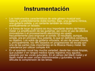 Instrumentación   Los instrumentos característicos de este género musical son: batería, a preferiblemente doble bombo, bajo, una guitarra rítmica, una guitarra solista, y un cantante también se incluye eventualmente un teclado. La forma de tocar la guitarra es muy importante dentro del heavy metal. La amplificación de las guitarras, así como el uso de efectos innovadores o el procesamiento electrónico es usado frecuentemente para engrosar el sonido. El resultado, aunque simple, era en principio muy potente, lo que en definitiva constituía su objetivo. Los solos de guitarra virtuosos, el uso de power chords y, principalmente, los riffs basados en progresiones de escala son una de las partes más importantes en la Música Heavy metal. Se caracteriza por utilizar compás 4/4. En el apartado vocal hay mucha variedad, desde las voces limpias, que pueden ir en rangos medios hasta registros muy agudos, pasando por las voces guturales, En el campo del black metal y el death metal se usan voces distorsionadas y guturales, lo que dificulta la comprensión de las letras. 